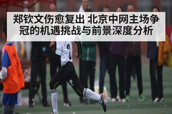 郑钦文伤愈复出 北京中网主场争冠的机遇挑战与前景深度分析